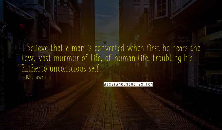 D.H. Lawrence Quotes: I believe that a man is converted when first he hears the low, vast murmur of life, of human life, troubling his hitherto unconscious self.