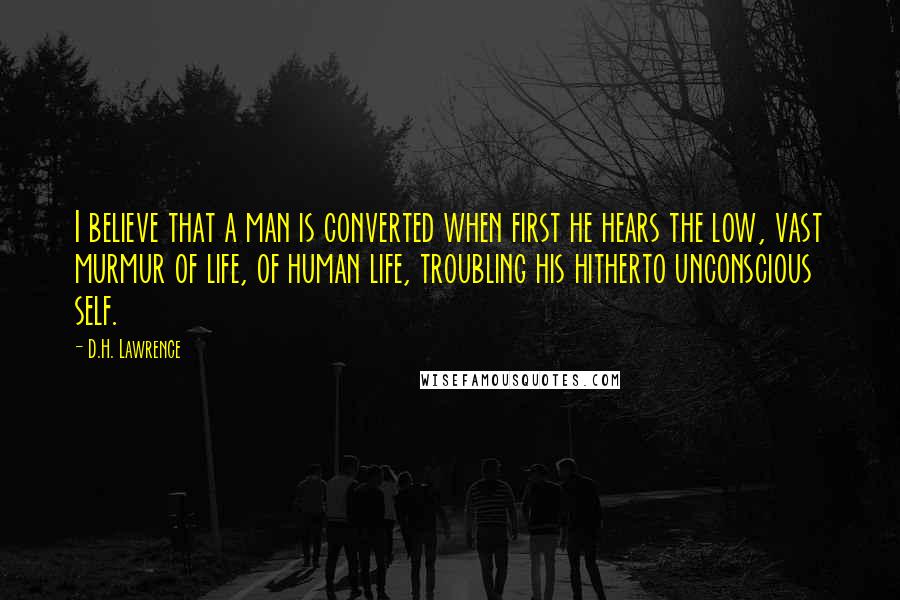 D.H. Lawrence Quotes: I believe that a man is converted when first he hears the low, vast murmur of life, of human life, troubling his hitherto unconscious self.