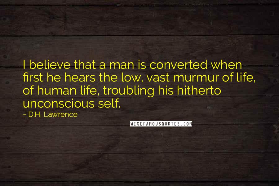 D.H. Lawrence Quotes: I believe that a man is converted when first he hears the low, vast murmur of life, of human life, troubling his hitherto unconscious self.