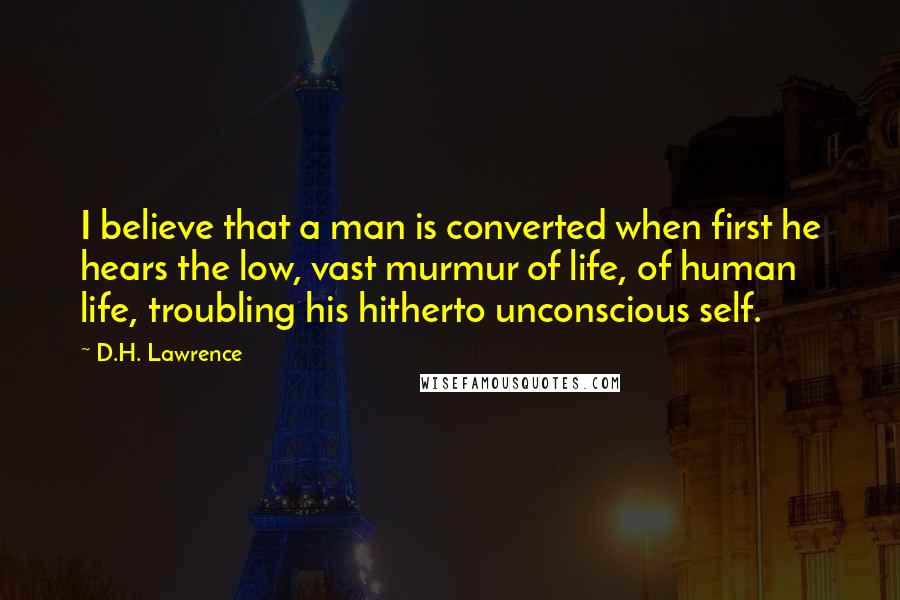 D.H. Lawrence Quotes: I believe that a man is converted when first he hears the low, vast murmur of life, of human life, troubling his hitherto unconscious self.