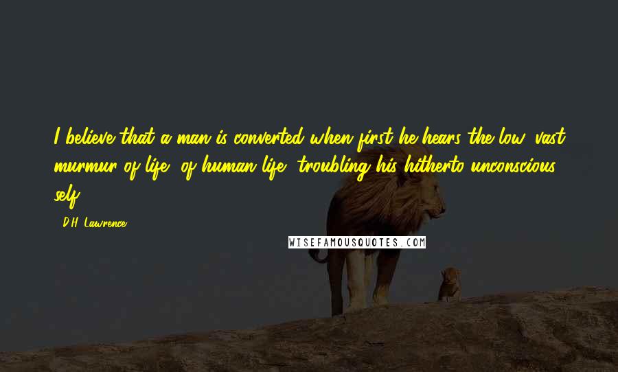 D.H. Lawrence Quotes: I believe that a man is converted when first he hears the low, vast murmur of life, of human life, troubling his hitherto unconscious self.