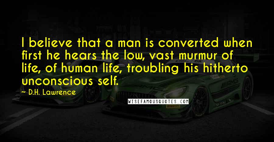 D.H. Lawrence Quotes: I believe that a man is converted when first he hears the low, vast murmur of life, of human life, troubling his hitherto unconscious self.