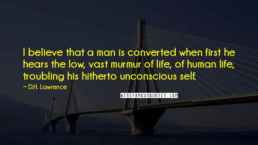 D.H. Lawrence Quotes: I believe that a man is converted when first he hears the low, vast murmur of life, of human life, troubling his hitherto unconscious self.