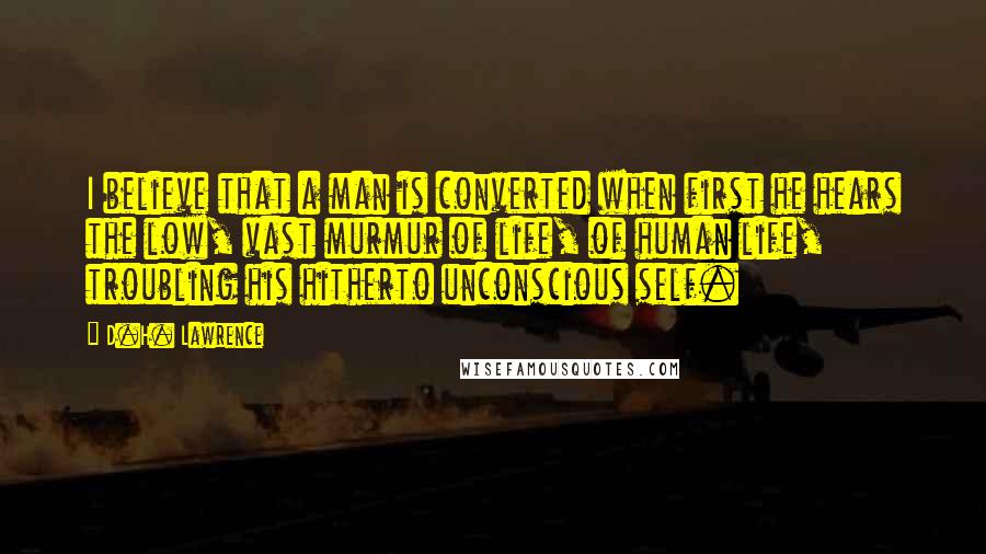 D.H. Lawrence Quotes: I believe that a man is converted when first he hears the low, vast murmur of life, of human life, troubling his hitherto unconscious self.