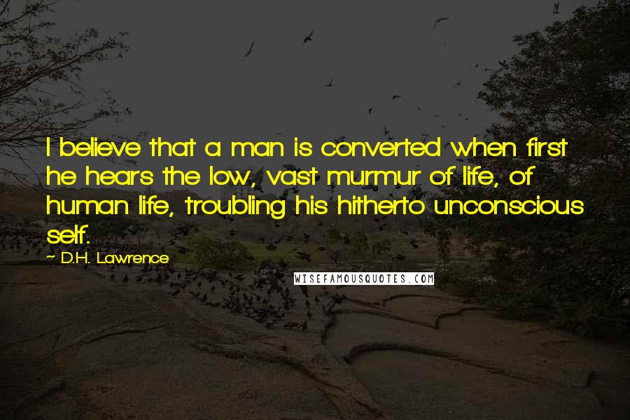 D.H. Lawrence Quotes: I believe that a man is converted when first he hears the low, vast murmur of life, of human life, troubling his hitherto unconscious self.