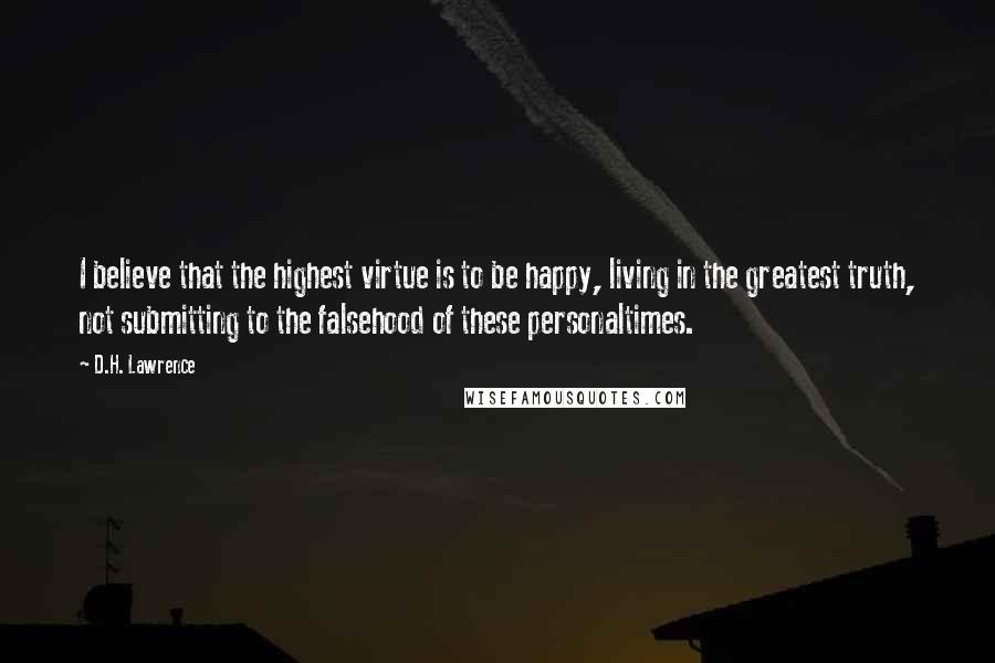 D.H. Lawrence Quotes: I believe that the highest virtue is to be happy, living in the greatest truth, not submitting to the falsehood of these personaltimes.