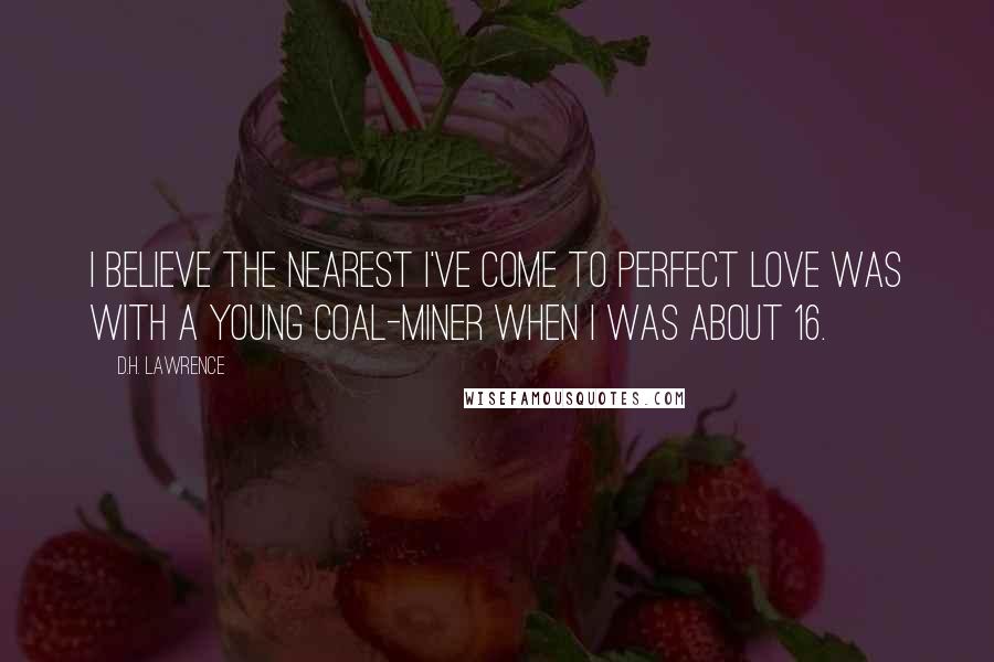 D.H. Lawrence Quotes: I believe the nearest I've come to perfect love was with a young coal-miner when I was about 16.