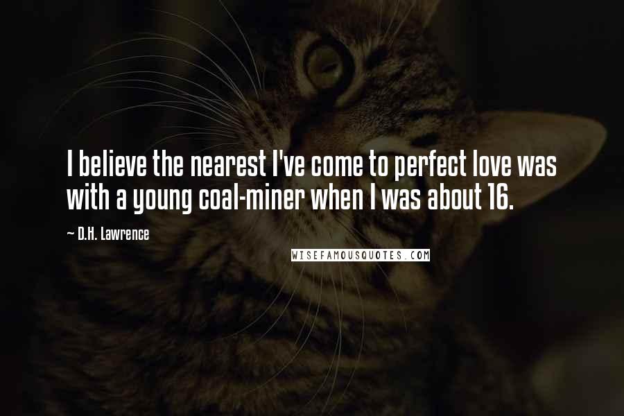 D.H. Lawrence Quotes: I believe the nearest I've come to perfect love was with a young coal-miner when I was about 16.