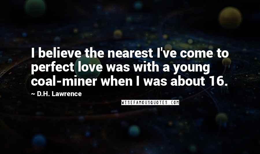 D.H. Lawrence Quotes: I believe the nearest I've come to perfect love was with a young coal-miner when I was about 16.