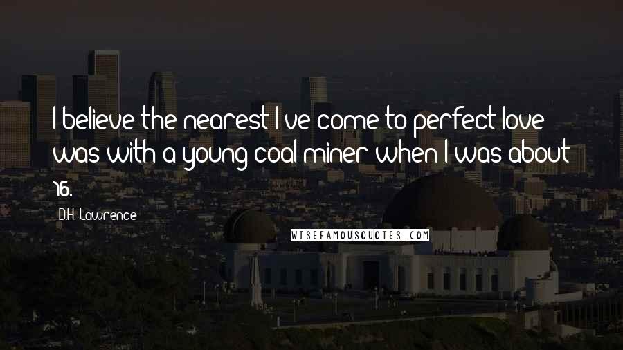 D.H. Lawrence Quotes: I believe the nearest I've come to perfect love was with a young coal-miner when I was about 16.