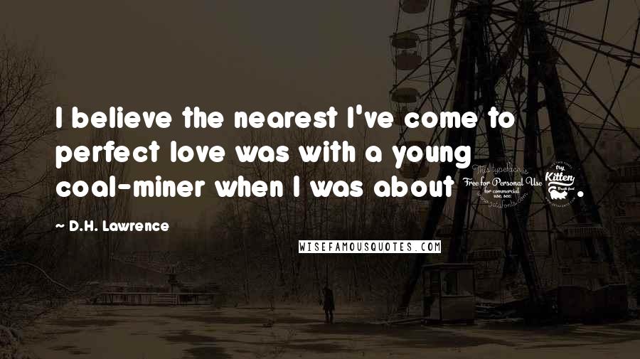 D.H. Lawrence Quotes: I believe the nearest I've come to perfect love was with a young coal-miner when I was about 16.