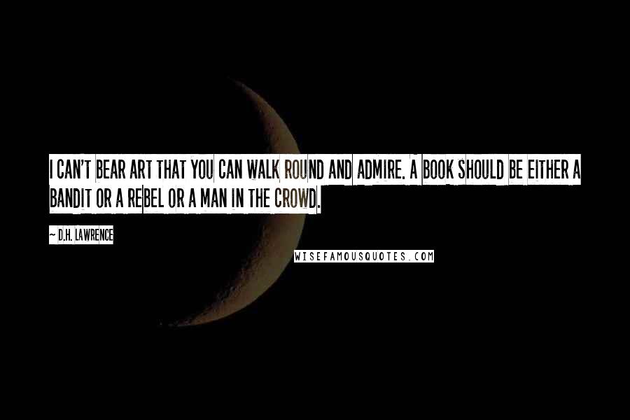 D.H. Lawrence Quotes: I can't bear art that you can walk round and admire. A book should be either a bandit or a rebel or a man in the crowd.