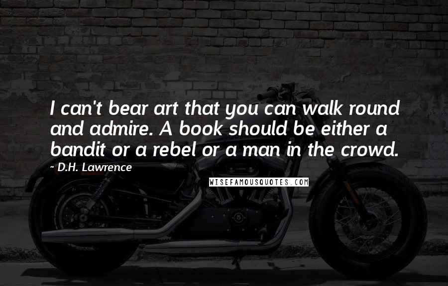D.H. Lawrence Quotes: I can't bear art that you can walk round and admire. A book should be either a bandit or a rebel or a man in the crowd.