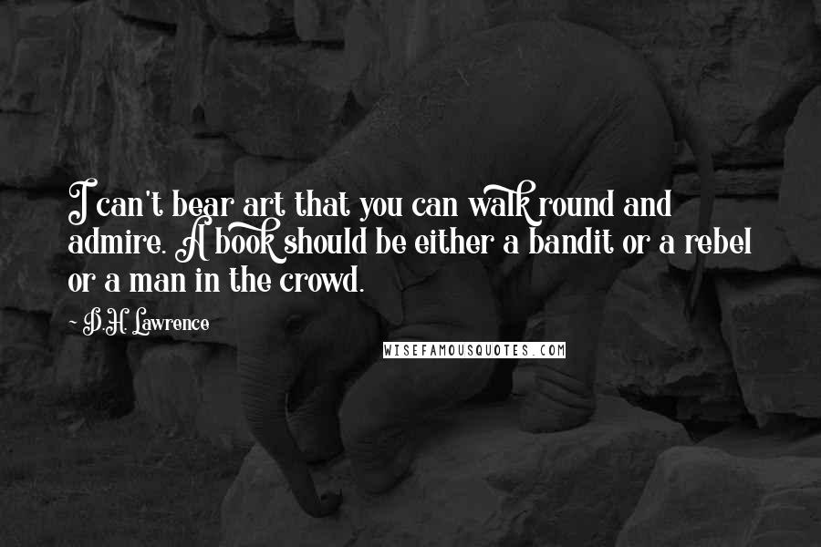 D.H. Lawrence Quotes: I can't bear art that you can walk round and admire. A book should be either a bandit or a rebel or a man in the crowd.