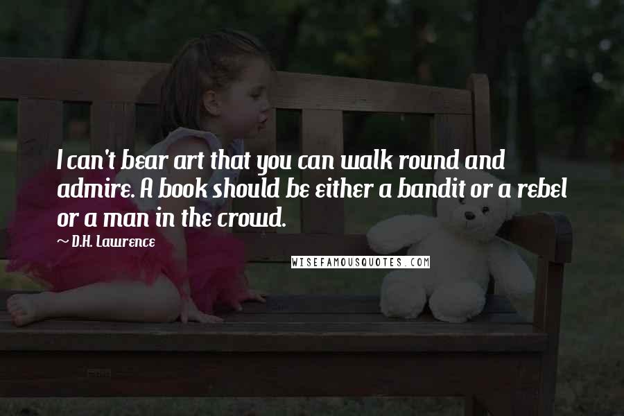 D.H. Lawrence Quotes: I can't bear art that you can walk round and admire. A book should be either a bandit or a rebel or a man in the crowd.