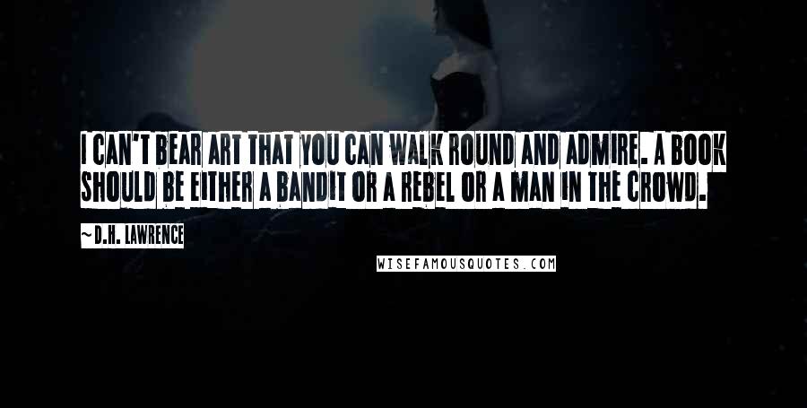 D.H. Lawrence Quotes: I can't bear art that you can walk round and admire. A book should be either a bandit or a rebel or a man in the crowd.