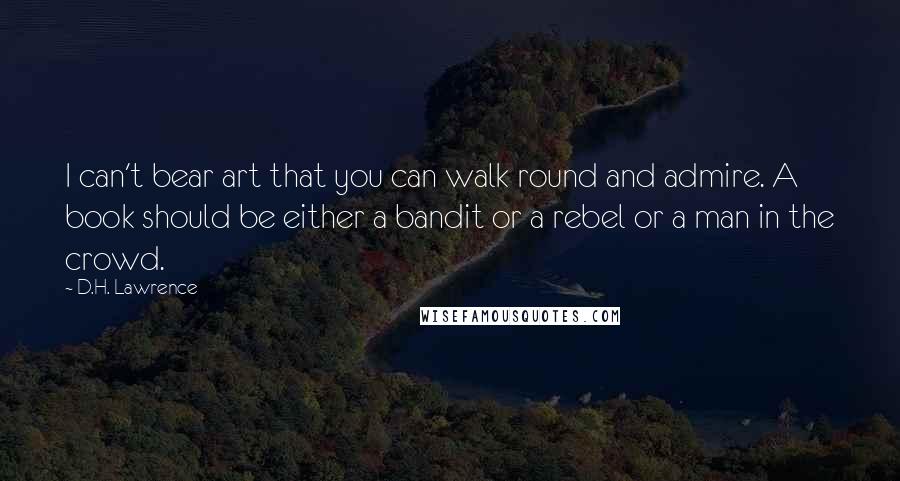 D.H. Lawrence Quotes: I can't bear art that you can walk round and admire. A book should be either a bandit or a rebel or a man in the crowd.