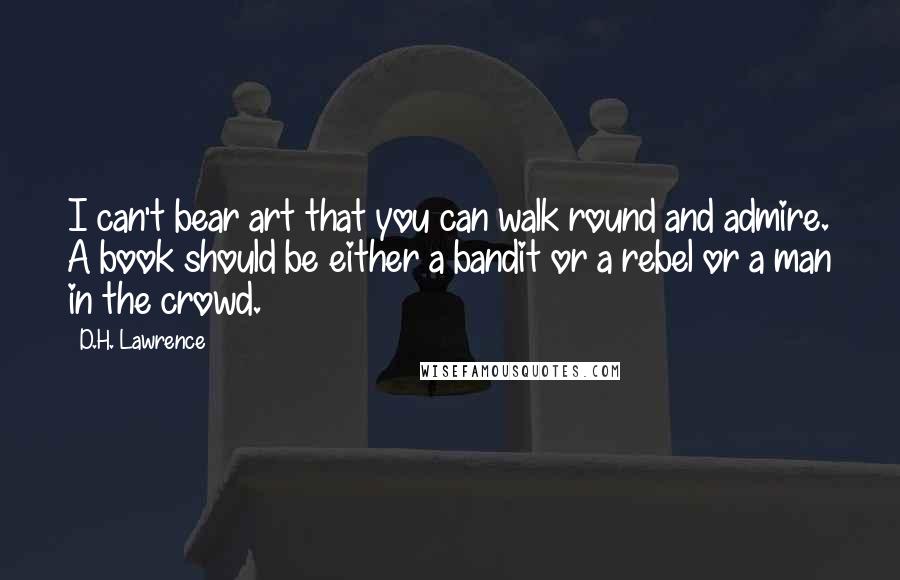 D.H. Lawrence Quotes: I can't bear art that you can walk round and admire. A book should be either a bandit or a rebel or a man in the crowd.