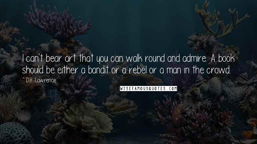 D.H. Lawrence Quotes: I can't bear art that you can walk round and admire. A book should be either a bandit or a rebel or a man in the crowd.