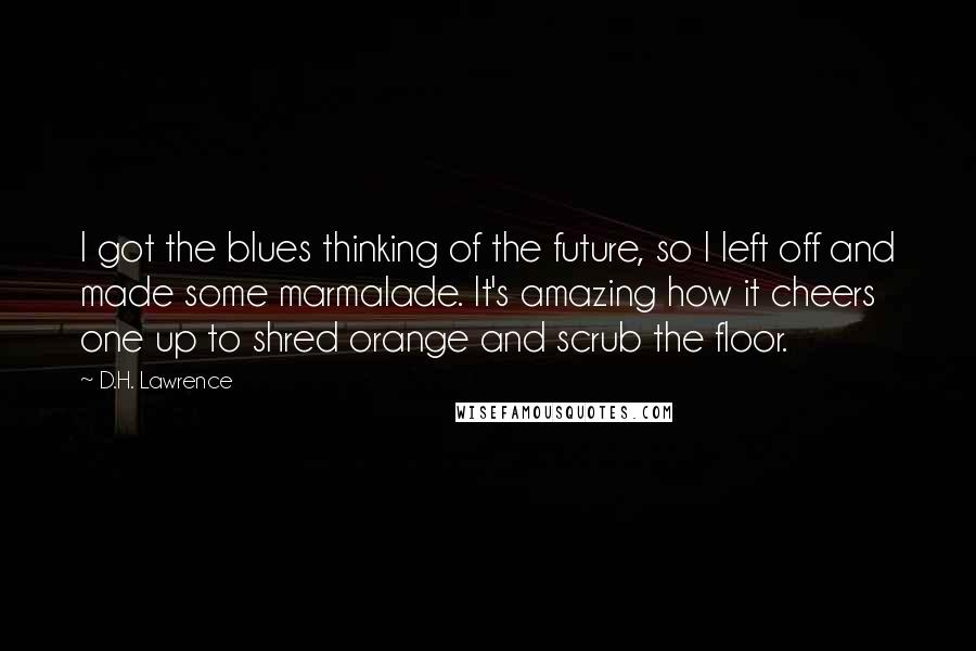 D.H. Lawrence Quotes: I got the blues thinking of the future, so I left off and made some marmalade. It's amazing how it cheers one up to shred orange and scrub the floor.