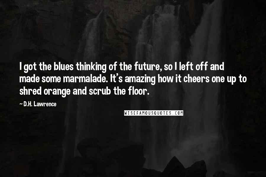 D.H. Lawrence Quotes: I got the blues thinking of the future, so I left off and made some marmalade. It's amazing how it cheers one up to shred orange and scrub the floor.