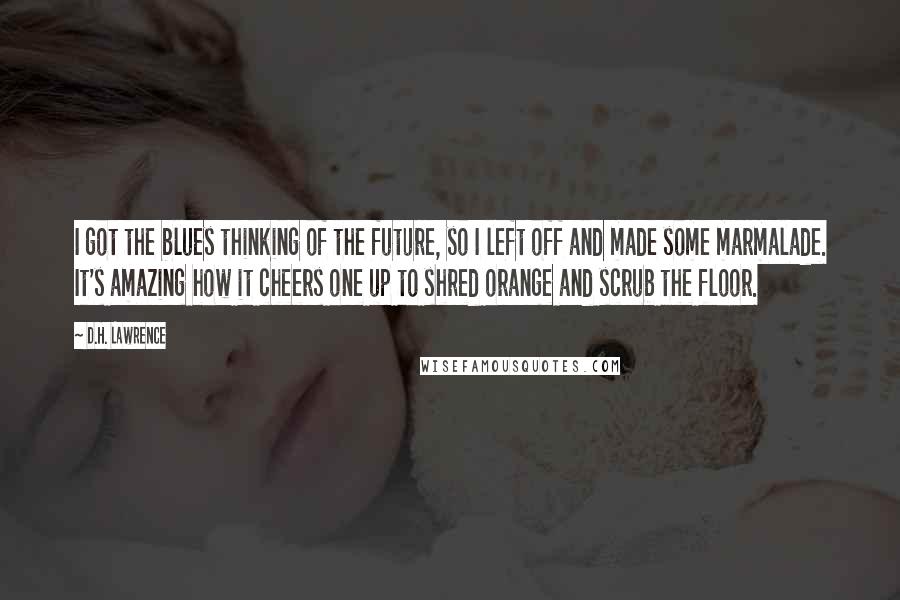 D.H. Lawrence Quotes: I got the blues thinking of the future, so I left off and made some marmalade. It's amazing how it cheers one up to shred orange and scrub the floor.