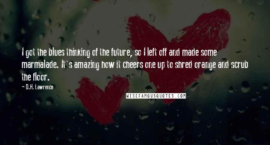 D.H. Lawrence Quotes: I got the blues thinking of the future, so I left off and made some marmalade. It's amazing how it cheers one up to shred orange and scrub the floor.