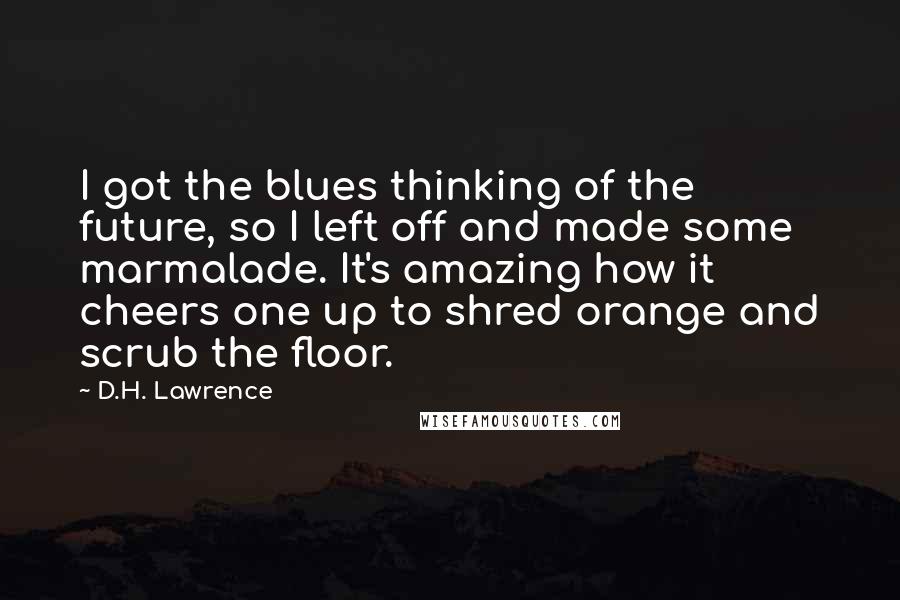 D.H. Lawrence Quotes: I got the blues thinking of the future, so I left off and made some marmalade. It's amazing how it cheers one up to shred orange and scrub the floor.