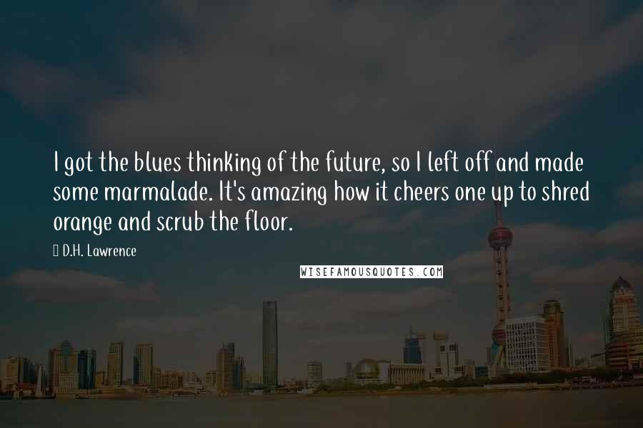 D.H. Lawrence Quotes: I got the blues thinking of the future, so I left off and made some marmalade. It's amazing how it cheers one up to shred orange and scrub the floor.