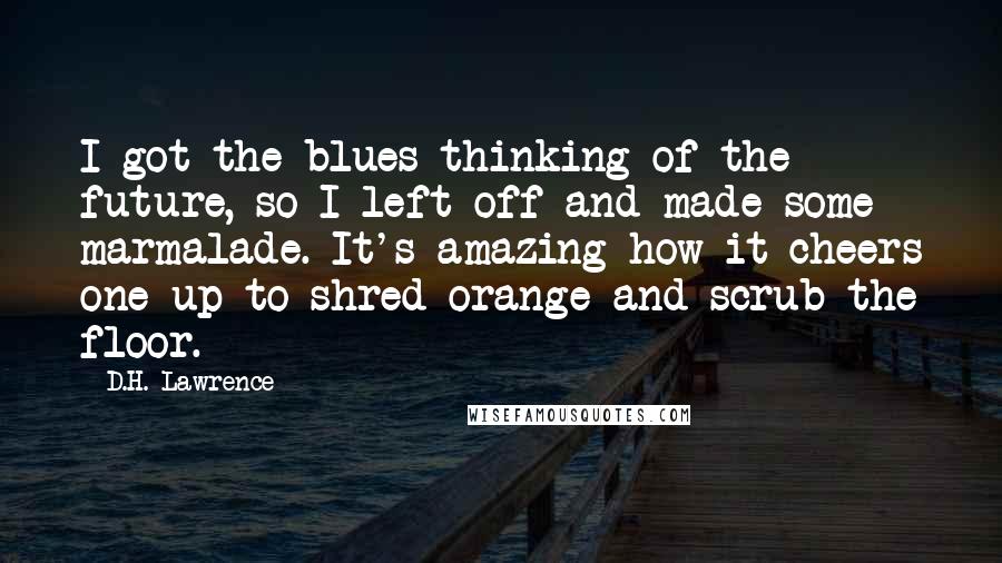 D.H. Lawrence Quotes: I got the blues thinking of the future, so I left off and made some marmalade. It's amazing how it cheers one up to shred orange and scrub the floor.