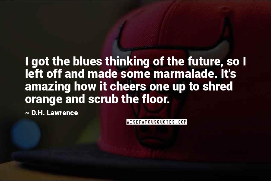 D.H. Lawrence Quotes: I got the blues thinking of the future, so I left off and made some marmalade. It's amazing how it cheers one up to shred orange and scrub the floor.