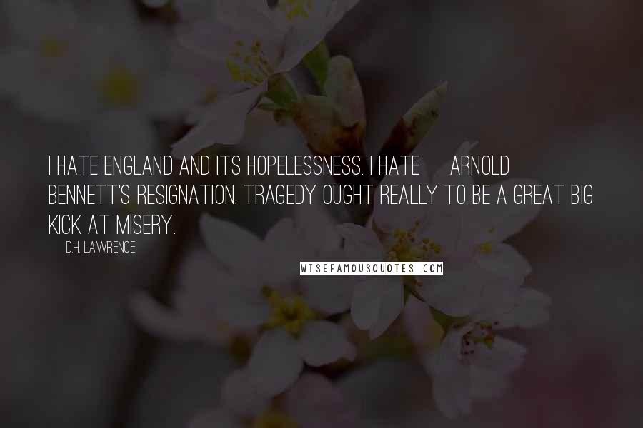 D.H. Lawrence Quotes: I hate England and its hopelessness. I hate [Arnold] Bennett's resignation. Tragedy ought really to be a great big kick at misery.