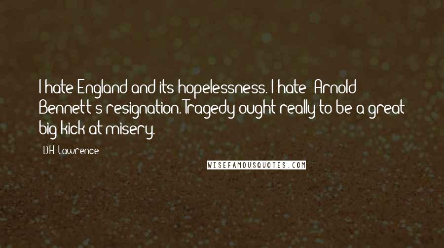 D.H. Lawrence Quotes: I hate England and its hopelessness. I hate [Arnold] Bennett's resignation. Tragedy ought really to be a great big kick at misery.