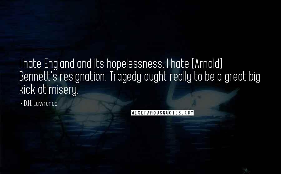 D.H. Lawrence Quotes: I hate England and its hopelessness. I hate [Arnold] Bennett's resignation. Tragedy ought really to be a great big kick at misery.
