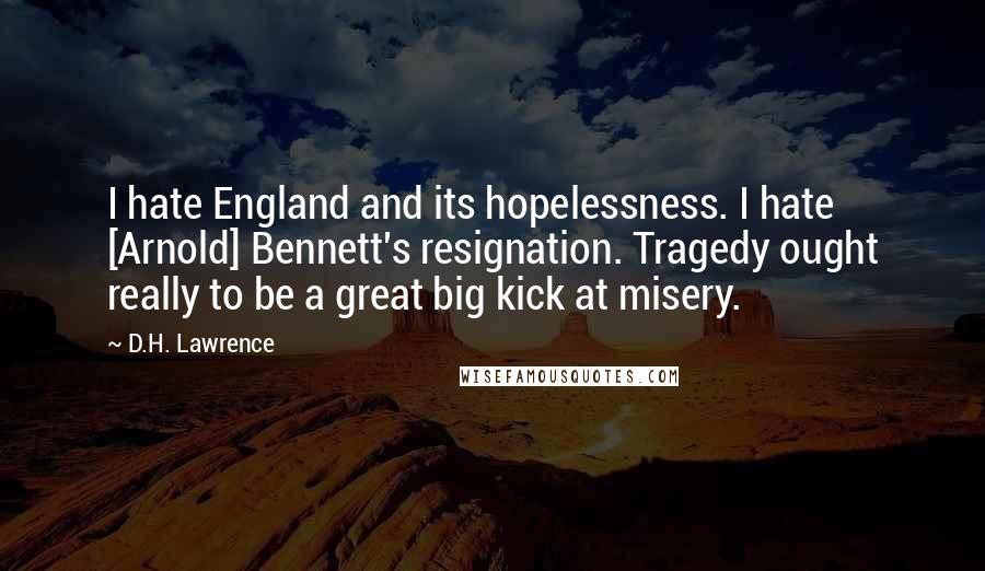 D.H. Lawrence Quotes: I hate England and its hopelessness. I hate [Arnold] Bennett's resignation. Tragedy ought really to be a great big kick at misery.
