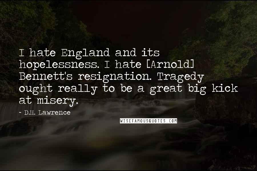 D.H. Lawrence Quotes: I hate England and its hopelessness. I hate [Arnold] Bennett's resignation. Tragedy ought really to be a great big kick at misery.