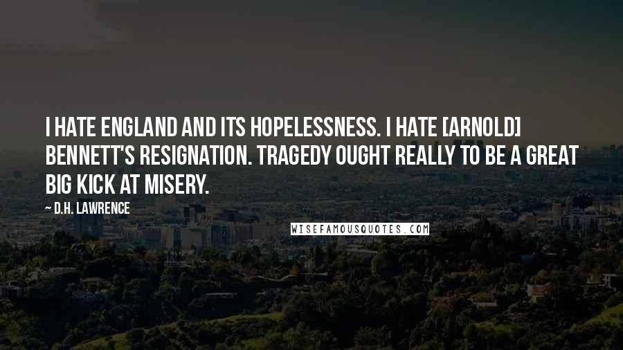 D.H. Lawrence Quotes: I hate England and its hopelessness. I hate [Arnold] Bennett's resignation. Tragedy ought really to be a great big kick at misery.