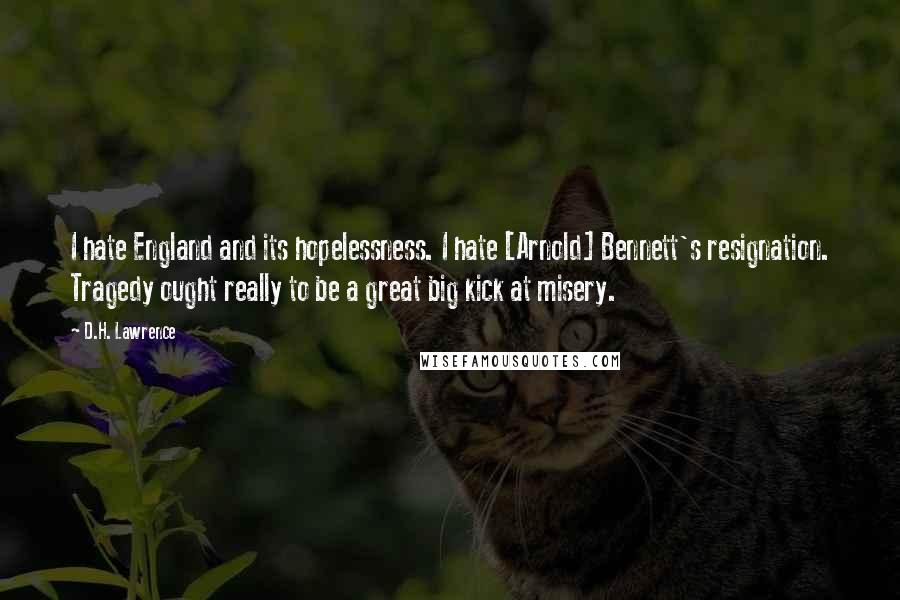 D.H. Lawrence Quotes: I hate England and its hopelessness. I hate [Arnold] Bennett's resignation. Tragedy ought really to be a great big kick at misery.