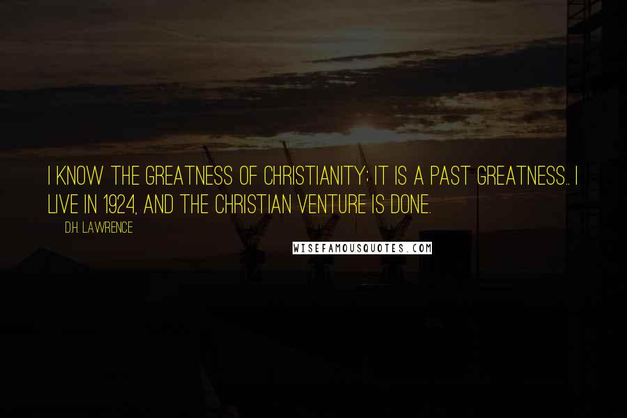 D.H. Lawrence Quotes: I know the greatness of Christianity; it is a past greatness.. I live in 1924, and the Christian venture is done.