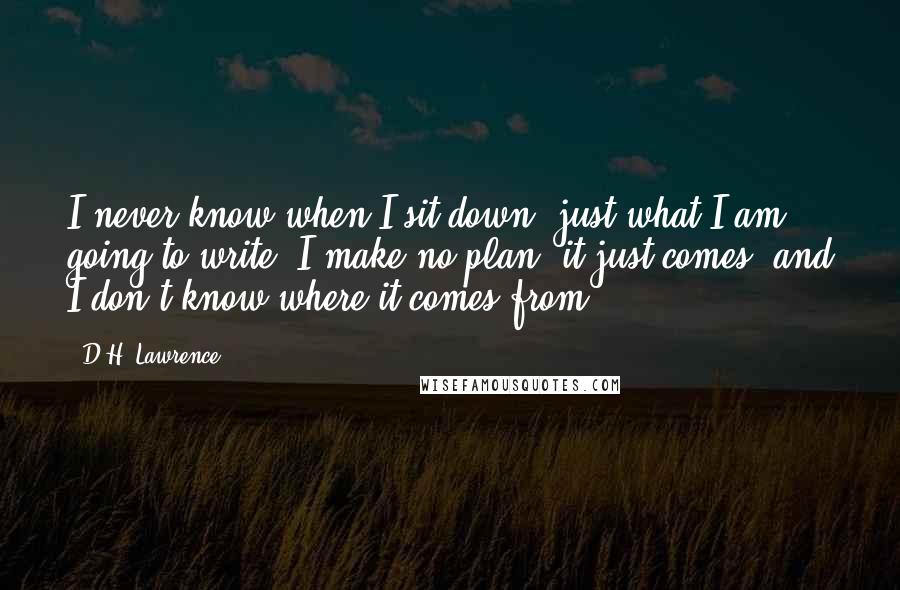 D.H. Lawrence Quotes: I never know when I sit down, just what I am going to write. I make no plan; it just comes, and I don't know where it comes from.