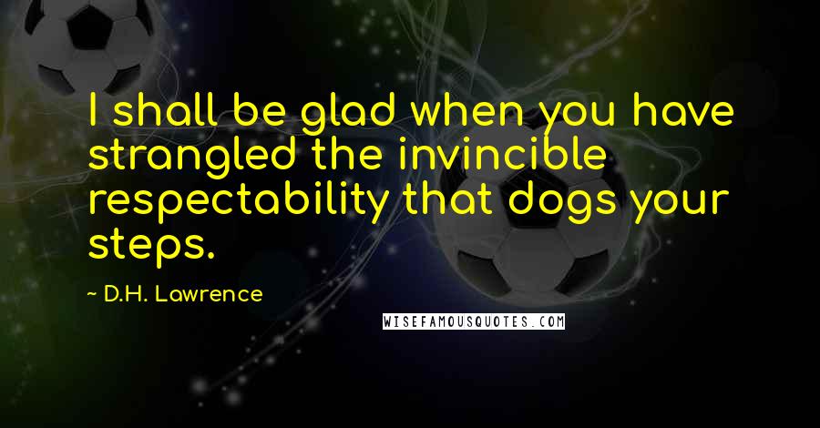D.H. Lawrence Quotes: I shall be glad when you have strangled the invincible respectability that dogs your steps.