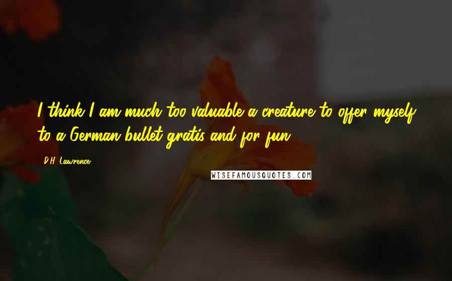 D.H. Lawrence Quotes: I think I am much too valuable a creature to offer myself to a German bullet gratis and for fun.