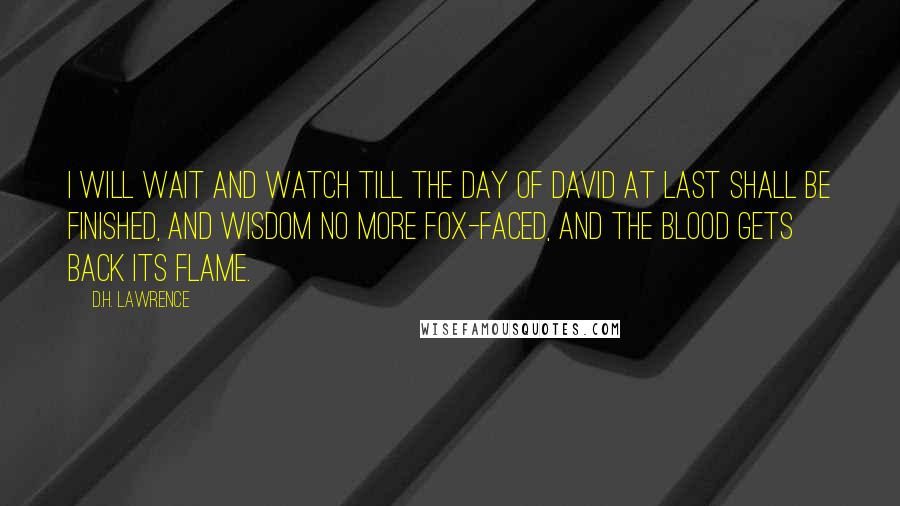 D.H. Lawrence Quotes: I will wait and watch till the day of David at last shall be finished, and wisdom no more fox-faced, and the blood gets back its flame.