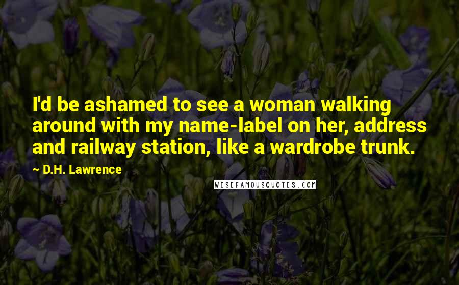 D.H. Lawrence Quotes: I'd be ashamed to see a woman walking around with my name-label on her, address and railway station, like a wardrobe trunk.