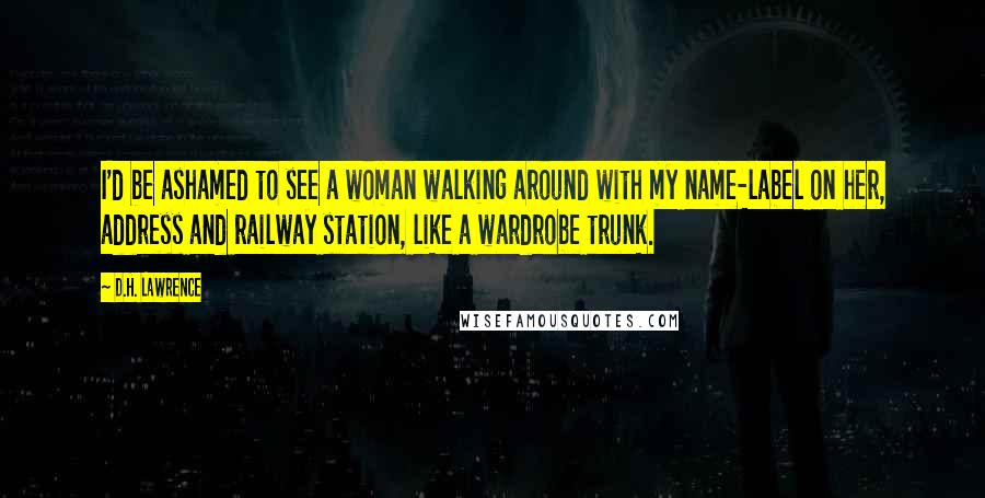 D.H. Lawrence Quotes: I'd be ashamed to see a woman walking around with my name-label on her, address and railway station, like a wardrobe trunk.
