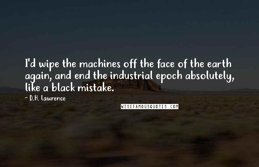 D.H. Lawrence Quotes: I'd wipe the machines off the face of the earth again, and end the industrial epoch absolutely, like a black mistake.