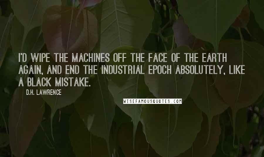 D.H. Lawrence Quotes: I'd wipe the machines off the face of the earth again, and end the industrial epoch absolutely, like a black mistake.