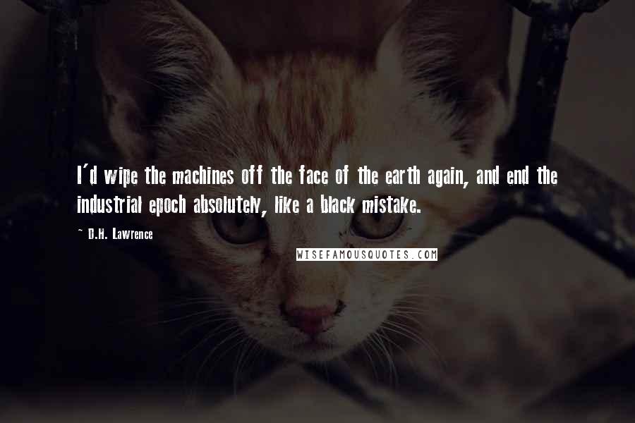 D.H. Lawrence Quotes: I'd wipe the machines off the face of the earth again, and end the industrial epoch absolutely, like a black mistake.