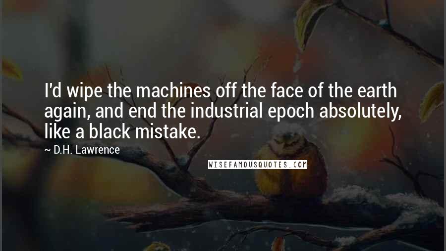 D.H. Lawrence Quotes: I'd wipe the machines off the face of the earth again, and end the industrial epoch absolutely, like a black mistake.