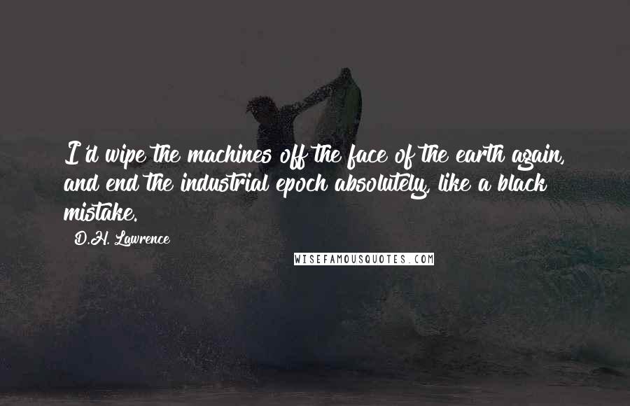 D.H. Lawrence Quotes: I'd wipe the machines off the face of the earth again, and end the industrial epoch absolutely, like a black mistake.